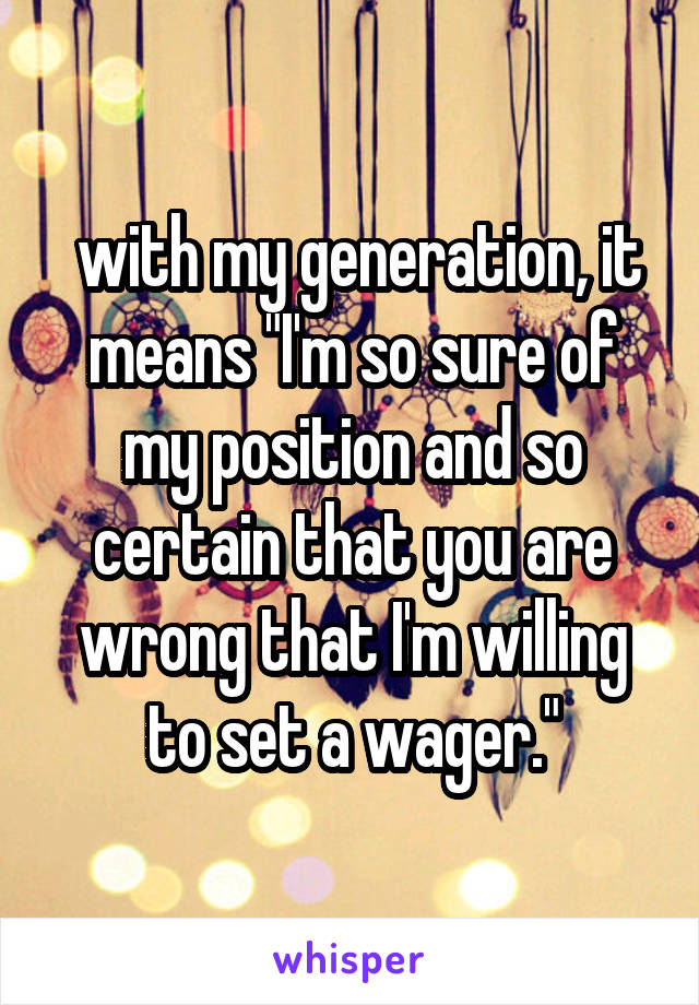  with my generation, it means "I'm so sure of my position and so certain that you are wrong that I'm willing to set a wager."