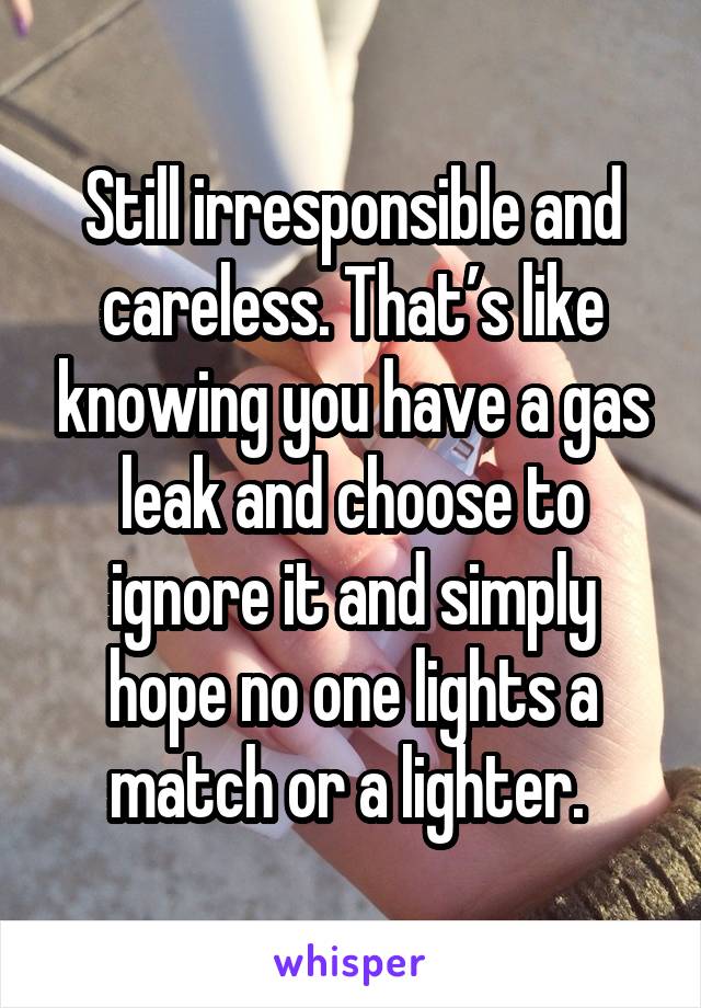 Still irresponsible and careless. That’s like knowing you have a gas leak and choose to ignore it and simply hope no one lights a match or a lighter. 
