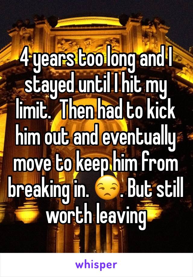 4 years too long and I stayed until I hit my limit.  Then had to kick him out and eventually move to keep him from breaking in. 😒. But still worth leaving 