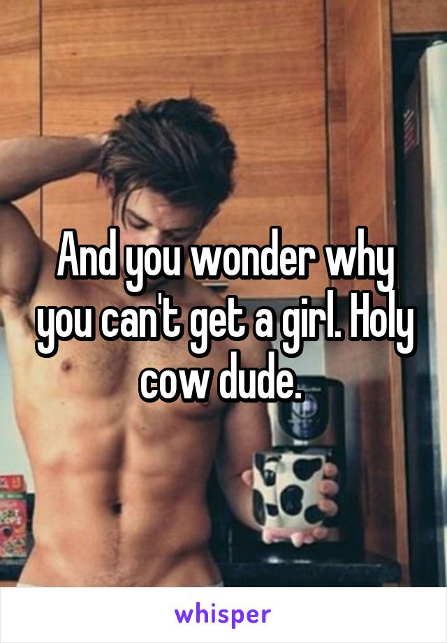 And you wonder why you can't get a girl. Holy cow dude. 