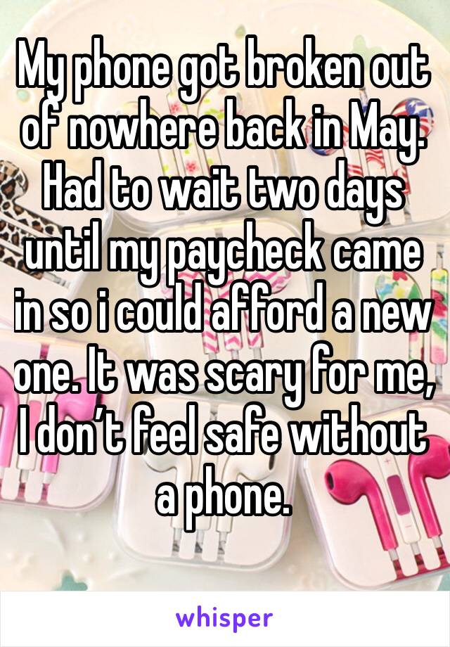 My phone got broken out of nowhere back in May. Had to wait two days until my paycheck came in so i could afford a new one. It was scary for me,  I don’t feel safe without a phone. 