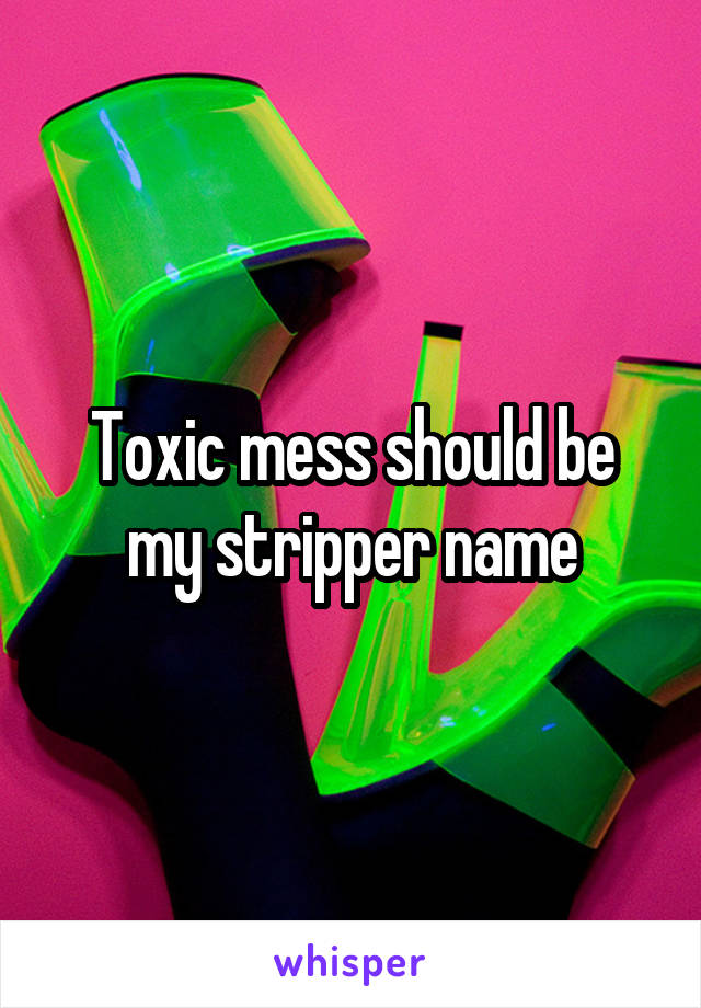 Toxic mess should be my stripper name