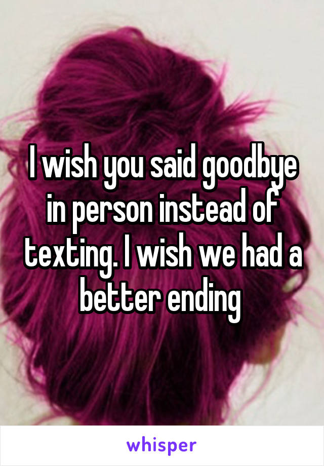 I wish you said goodbye in person instead of texting. I wish we had a better ending 