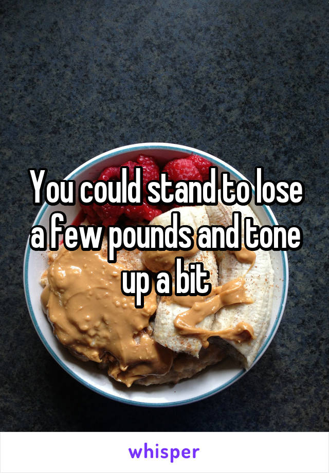 You could stand to lose a few pounds and tone up a bit