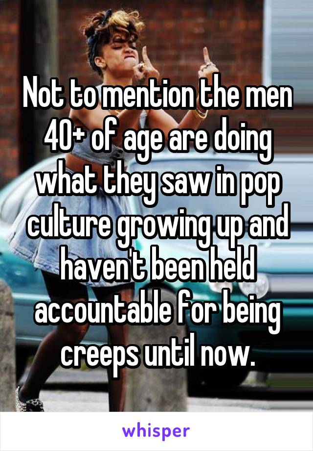 Not to mention the men 40+ of age are doing what they saw in pop culture growing up and haven't been held accountable for being creeps until now.