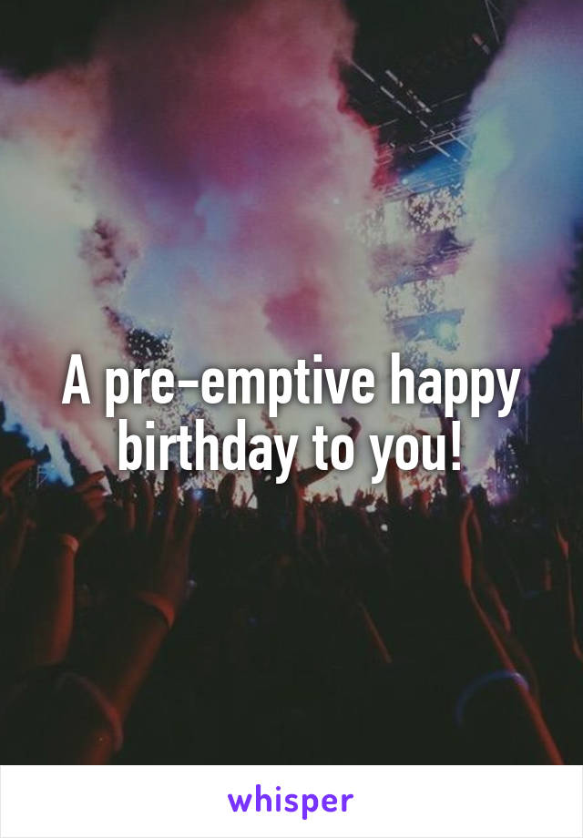 A pre-emptive happy birthday to you!
