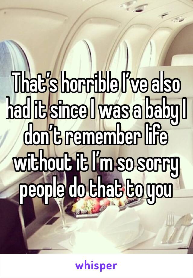 That’s horrible I’ve also had it since I was a baby I don’t remember life without it I’m so sorry people do that to you
