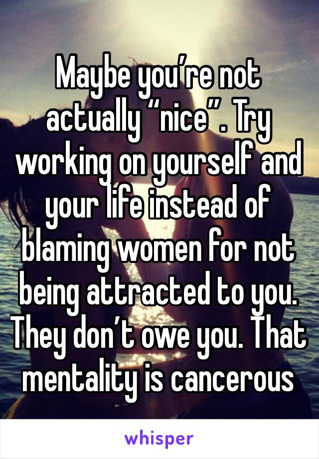 Maybe you’re not actually “nice”. Try working on yourself and your life instead of blaming women for not being attracted to you. They don’t owe you. That mentality is cancerous 