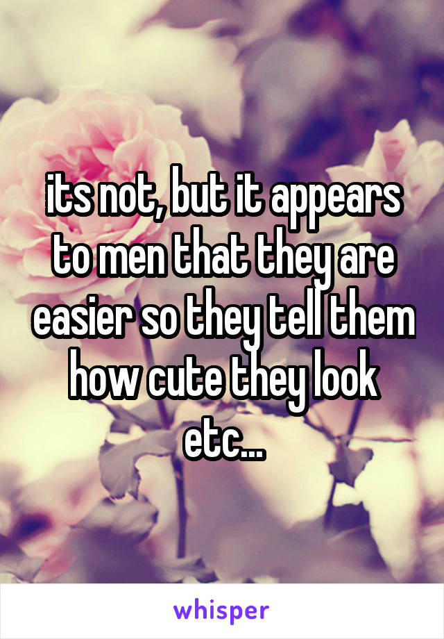 its not, but it appears to men that they are easier so they tell them how cute they look etc...
