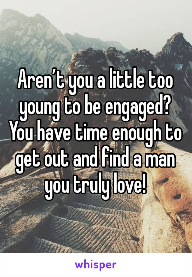 Aren’t you a little too young to be engaged? You have time enough to get out and find a man you truly love!