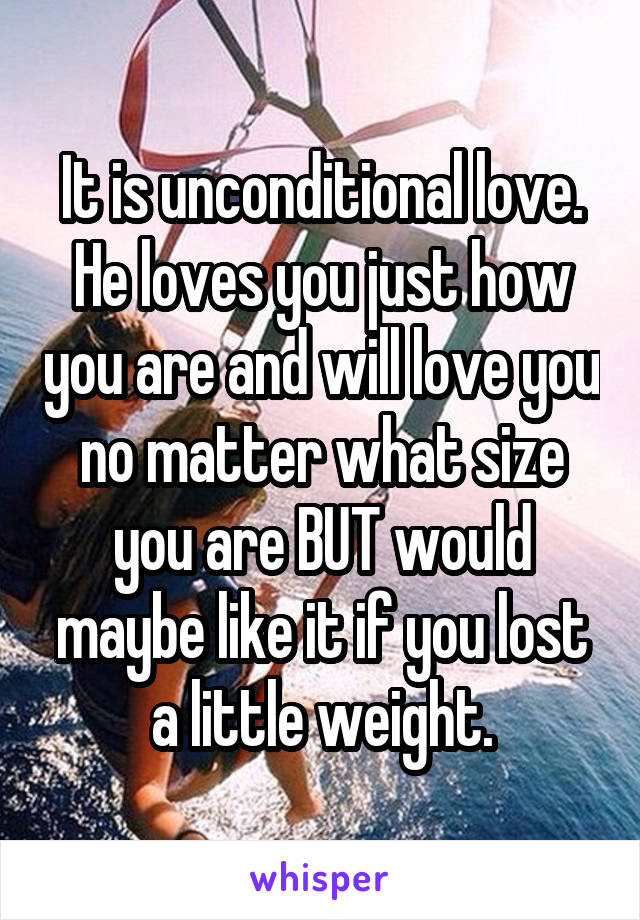 It is unconditional love. He loves you just how you are and will love you no matter what size you are BUT would maybe like it if you lost a little weight.