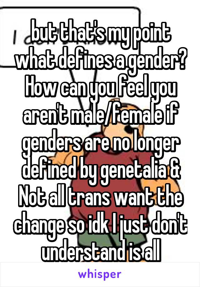 but that's my point what defines a gender? How can you feel you aren't male/female if genders are no longer defined by genetalia & Not all trans want the change so idk I just don't understand is all