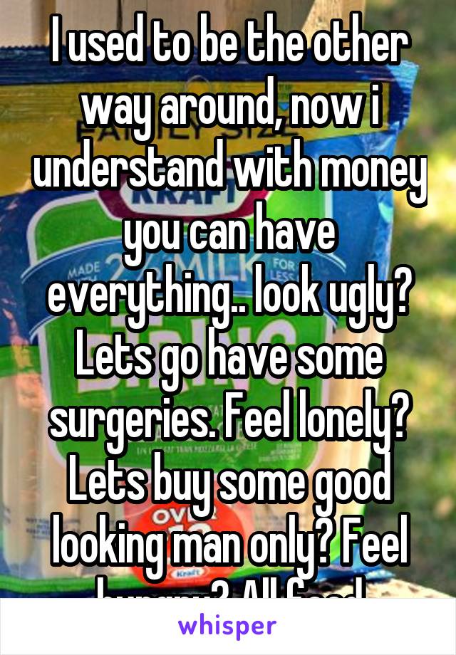 I used to be the other way around, now i understand with money you can have everything.. look ugly? Lets go have some surgeries. Feel lonely? Lets buy some good looking man only? Feel hungry? All food