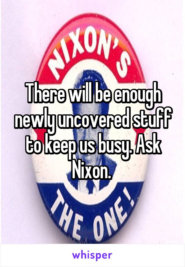 There will be enough newly uncovered stuff to keep us busy. Ask Nixon. 
