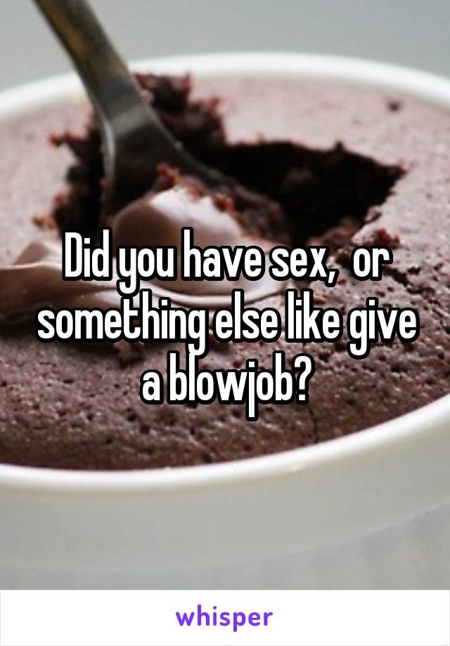 Did you have sex,  or something else like give a blowjob?