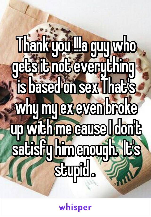 Thank you !!!a guy who gets it not everything   is based on sex That's why my ex even broke up with me cause I don't satisfy him enough.  It's stupid . 