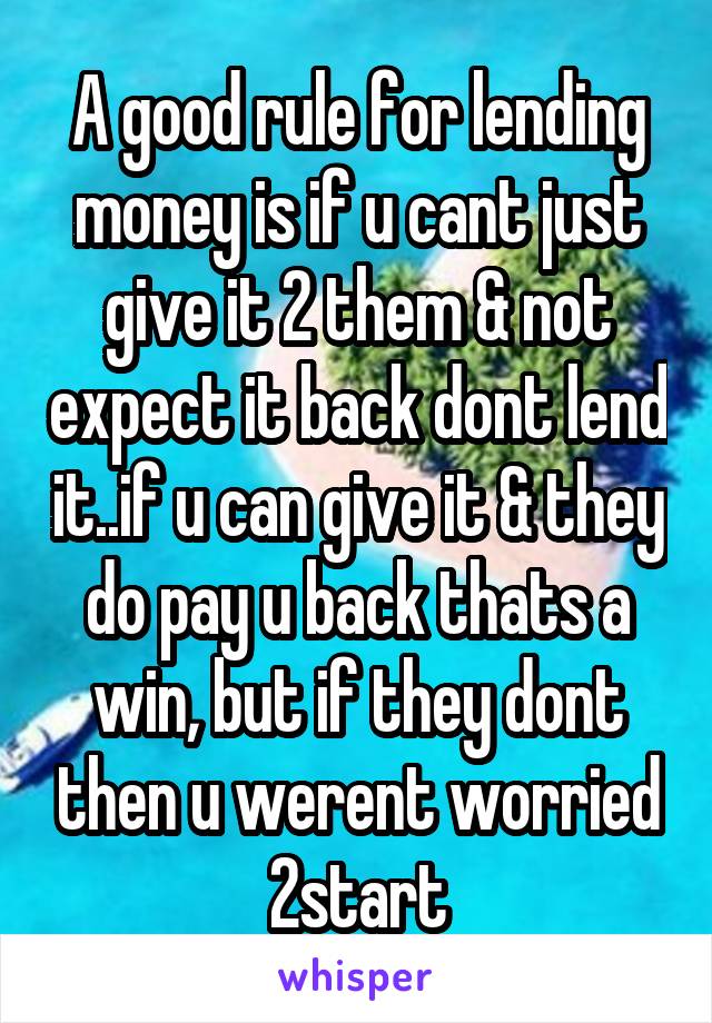 A good rule for lending money is if u cant just give it 2 them & not expect it back dont lend it..if u can give it & they do pay u back thats a win, but if they dont then u werent worried 2start