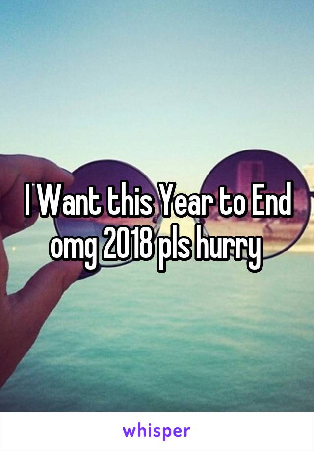 I Want this Year to End omg 2018 pls hurry 