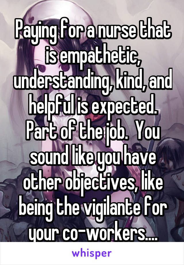 Paying for a nurse that is empathetic, understanding, kind, and helpful is expected. Part of the job.  You sound like you have other objectives, like being the vigilante for your co-workers....