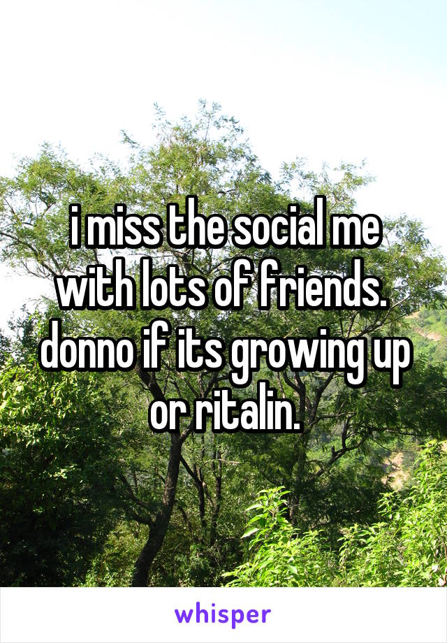 i miss the social me with lots of friends. 
donno if its growing up or ritalin.