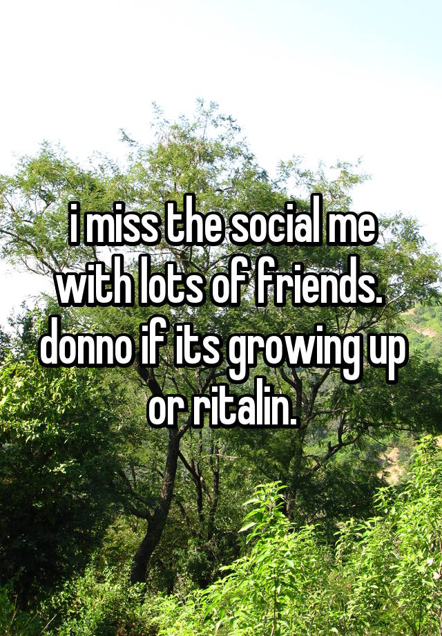 i miss the social me with lots of friends. 
donno if its growing up or ritalin.