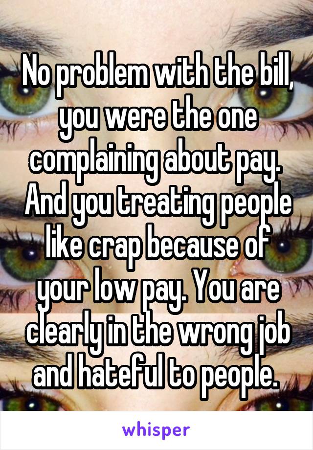 No problem with the bill, you were the one complaining about pay.  And you treating people like crap because of your low pay. You are clearly in the wrong job and hateful to people. 