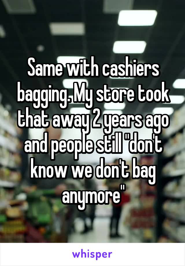 Same with cashiers bagging. My store took that away 2 years ago and people still "don't know we don't bag anymore"