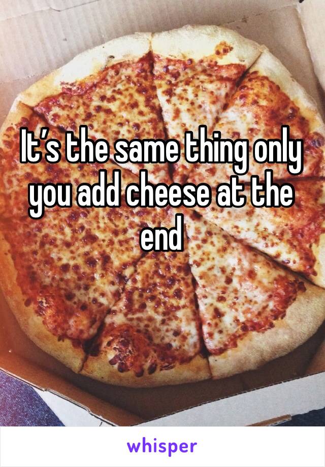 It’s the same thing only you add cheese at the end