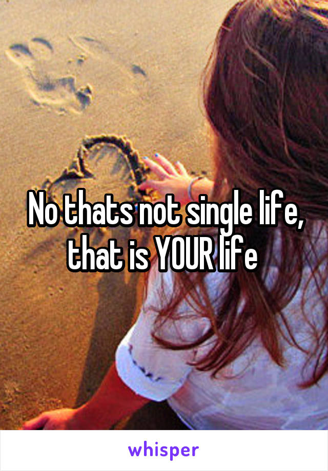 No thats not single life, that is YOUR life 
