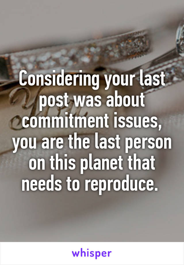 Considering your last post was about commitment issues, you are the last person on this planet that needs to reproduce. 