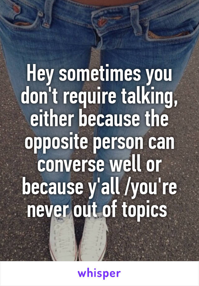 Hey sometimes you don't require talking, either because the opposite person can converse well or because y'all /you're never out of topics 