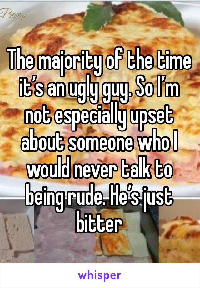 The majority of the time it’s an ugly guy. So I’m not especially upset about someone who I would never talk to being rude. He’s just bitter 