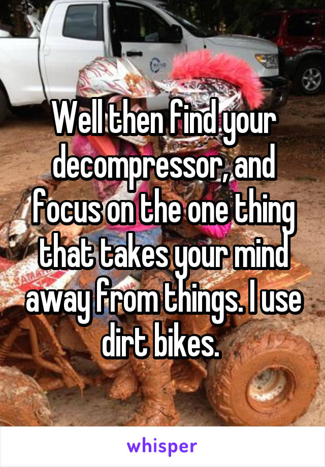 Well then find your decompressor, and focus on the one thing that takes your mind away from things. I use dirt bikes. 