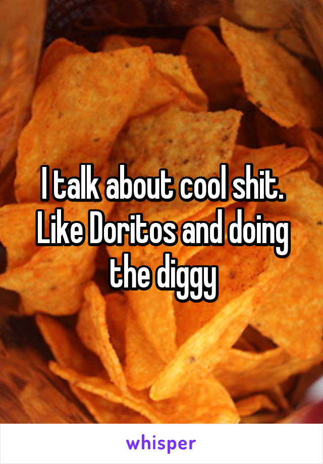 I talk about cool shit. Like Doritos and doing the diggy
