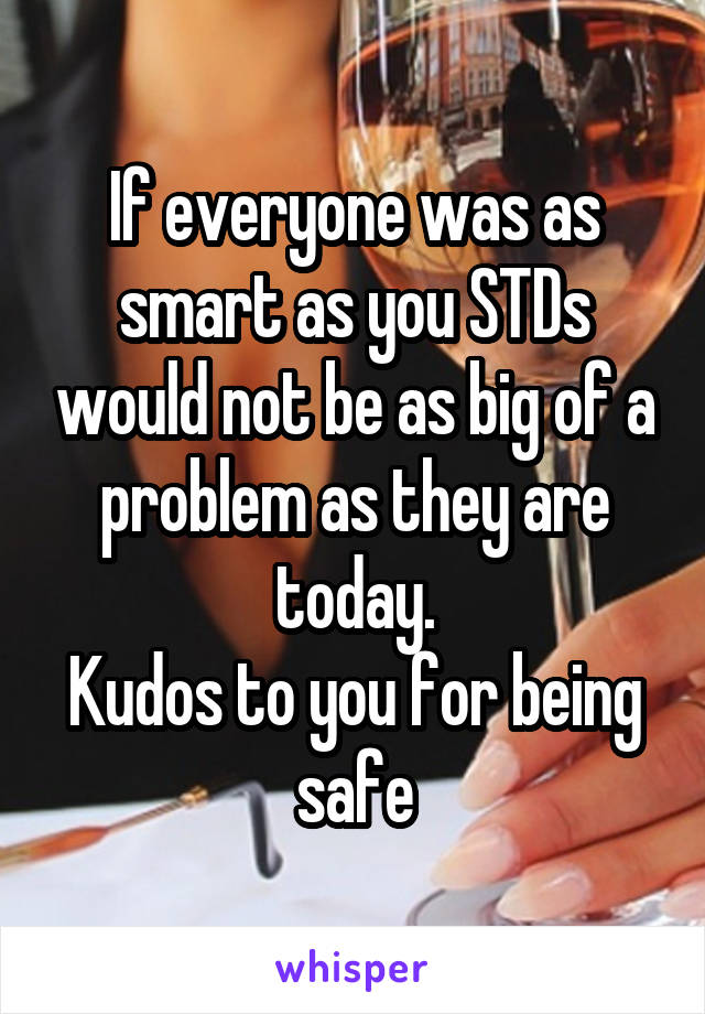 If everyone was as smart as you STDs would not be as big of a problem as they are today.
Kudos to you for being safe