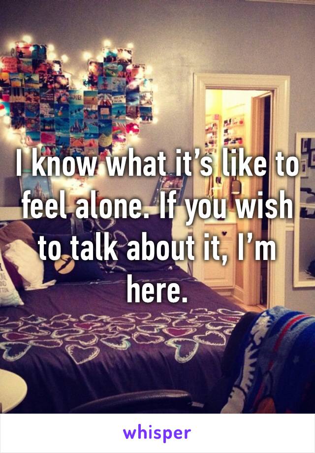 I know what it’s like to feel alone. If you wish to talk about it, I’m here.