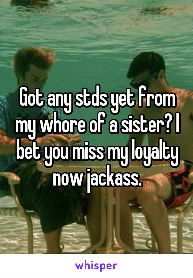 Got any stds yet from my whore of a sister? I bet you miss my loyalty now jackass.