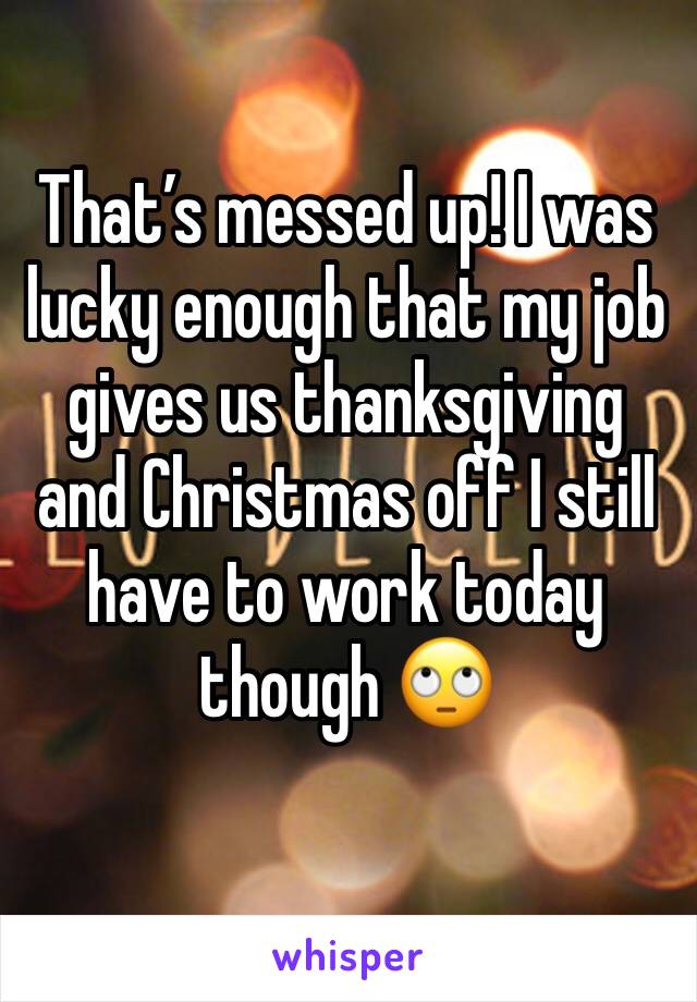That’s messed up! I was lucky enough that my job gives us thanksgiving and Christmas off I still have to work today though 🙄