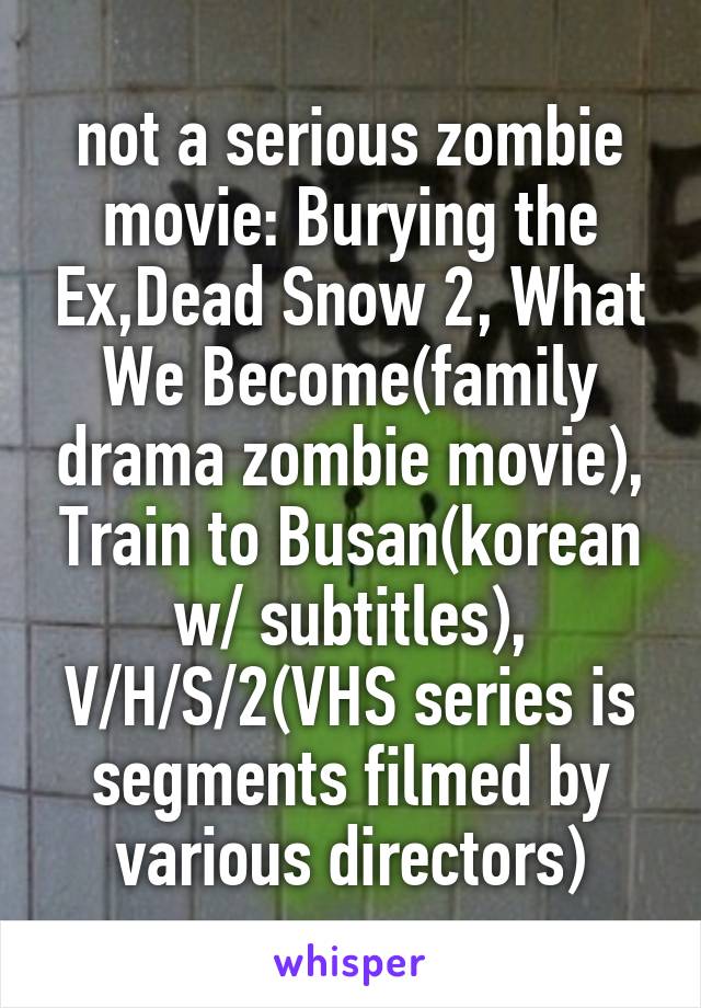 not a serious zombie movie: Burying the Ex,Dead Snow 2, What We Become(family drama zombie movie), Train to Busan(korean w/ subtitles), V/H/S/2(VHS series is segments filmed by various directors)