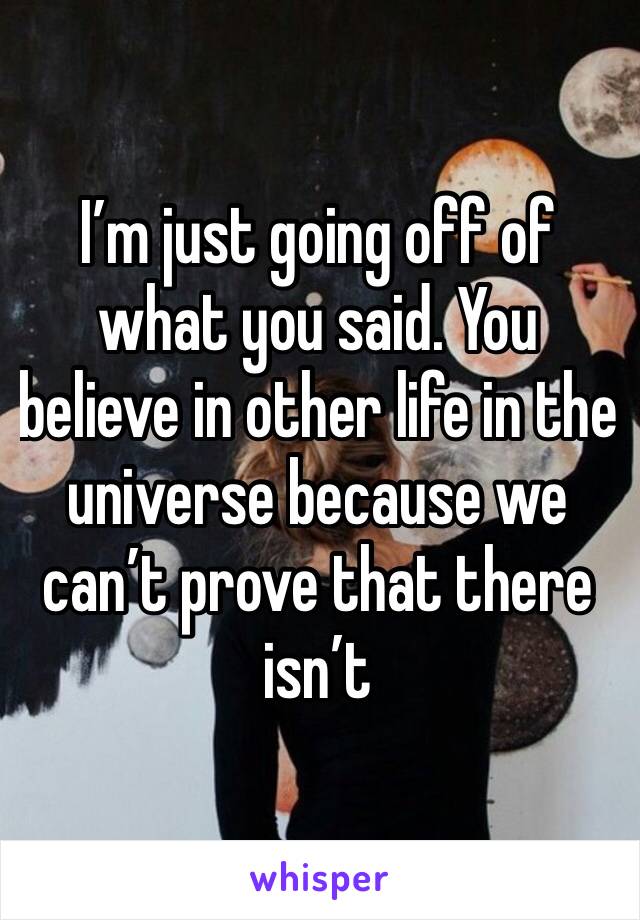 I’m just going off of what you said. You believe in other life in the universe because we can’t prove that there isn’t 
