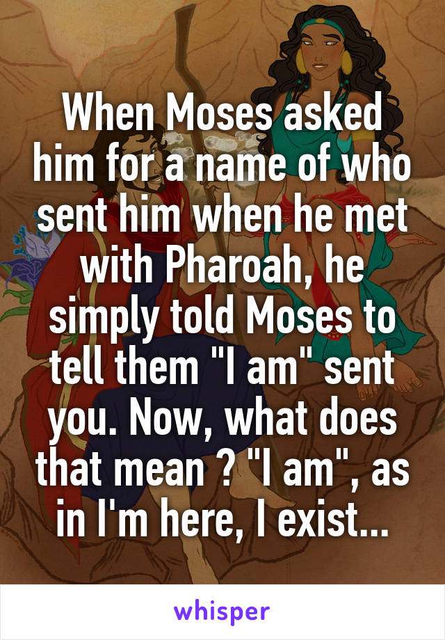 When Moses asked him for a name of who sent him when he met with Pharoah, he simply told Moses to tell them "I am" sent you. Now, what does that mean ? "I am", as in I'm here, I exist...
