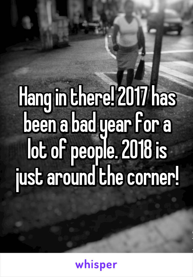 Hang in there! 2017 has been a bad year for a lot of people. 2018 is just around the corner!