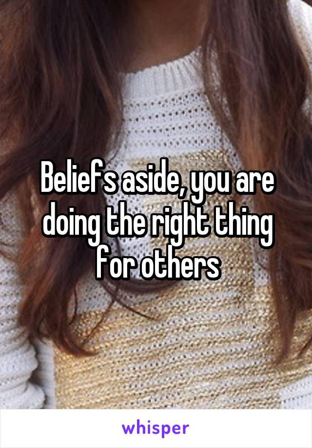 Beliefs aside, you are doing the right thing for others