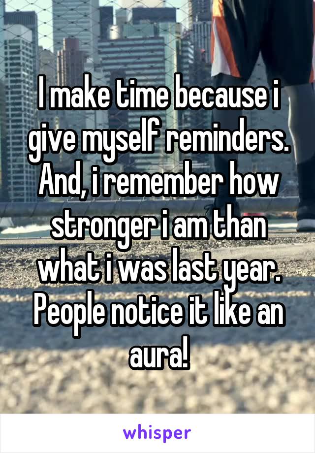 I make time because i give myself reminders. And, i remember how stronger i am than what i was last year. People notice it like an aura!