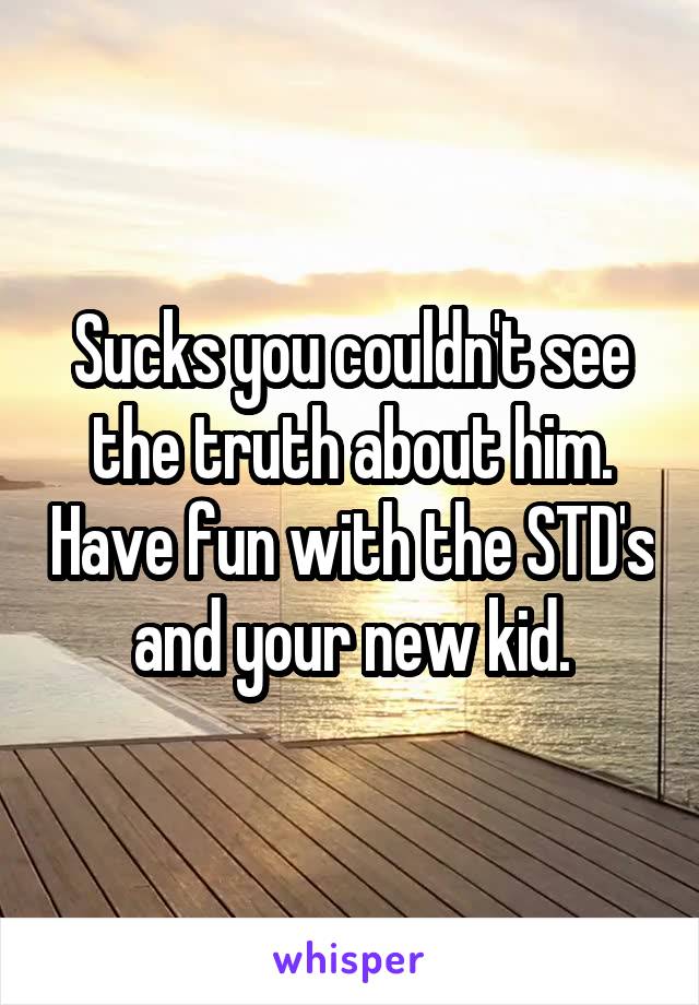 Sucks you couldn't see the truth about him. Have fun with the STD's and your new kid.