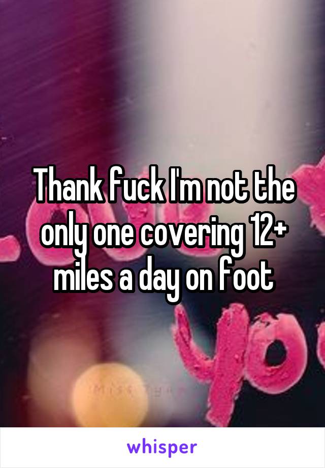 Thank fuck I'm not the only one covering 12+ miles a day on foot