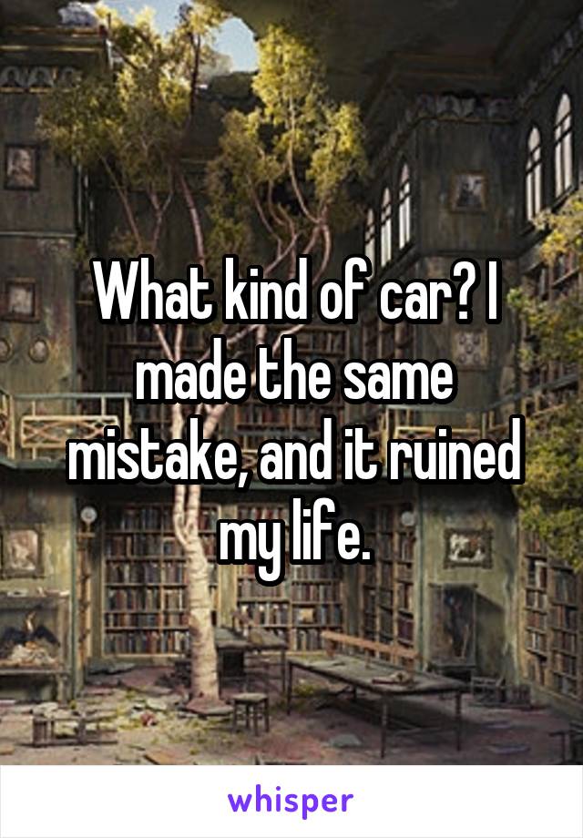 What kind of car? I made the same mistake, and it ruined my life.