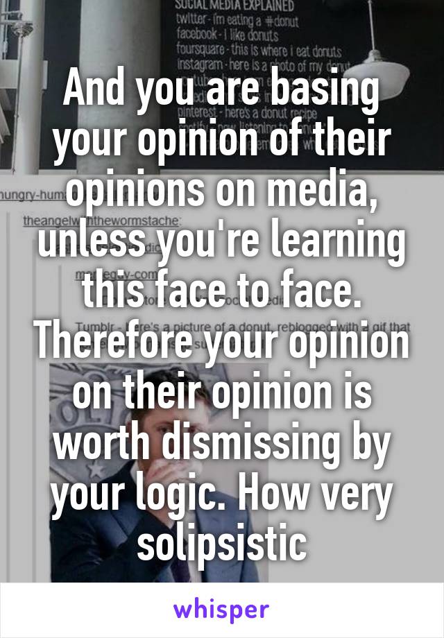 And you are basing your opinion of their opinions on media, unless you're learning this face to face. Therefore your opinion on their opinion is worth dismissing by your logic. How very solipsistic