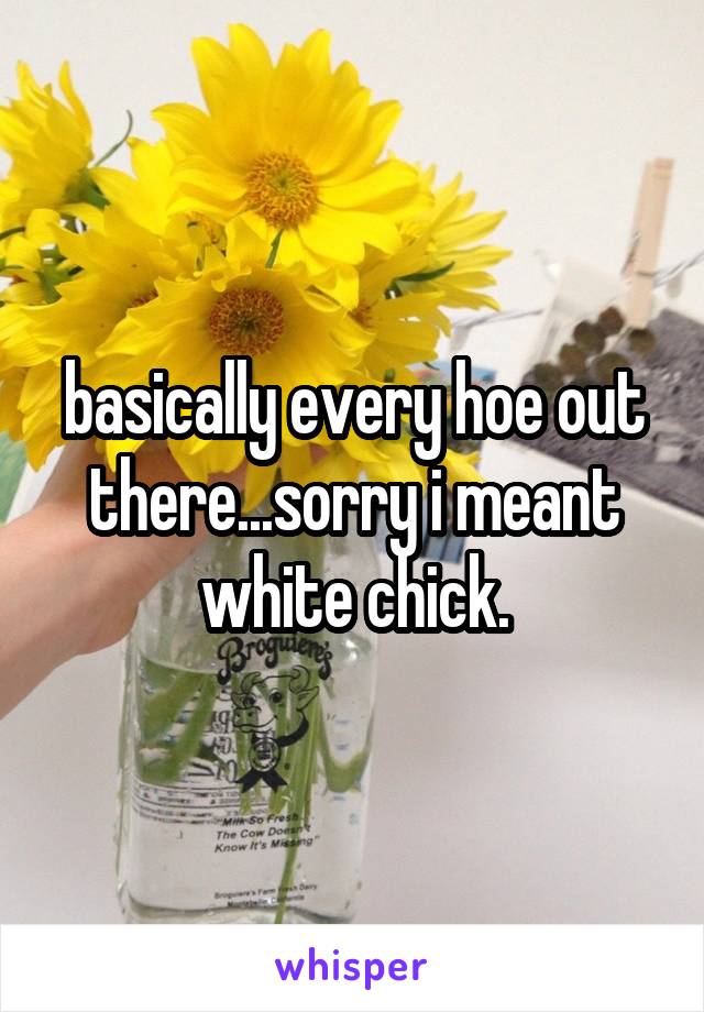 basically every hoe out there...sorry i meant white chick.