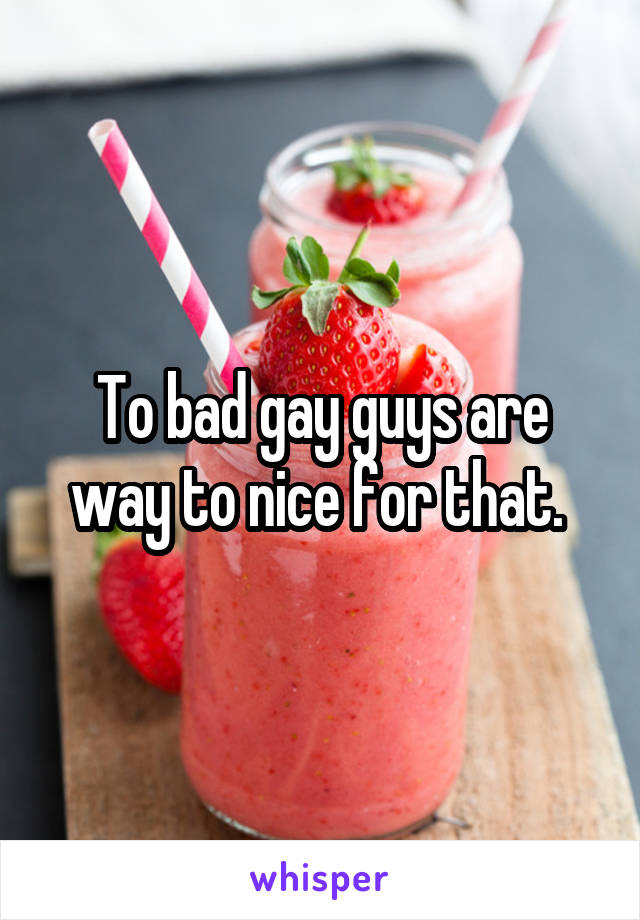 To bad gay guys are way to nice for that. 